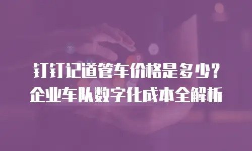 钉钉记道管车价格是多少？企业车队数字化成本全解析