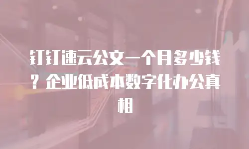 钉钉速云公文一个月多少钱？企业低成本数字化办公真相