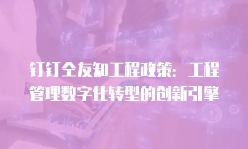 钉钉仝友知工程政策：工程管理数字化转型的创新引擎