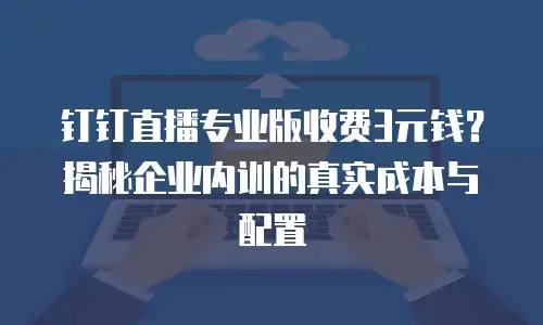 钉钉直播专业版收费3元钱？揭秘企业内训的真实成本与配置