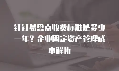 钉钉易盘点收费标准是多少一年？企业固定资产管理成本解析
