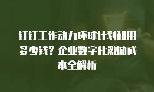 钉钉工作动力环球计划租用多少钱？企业数字化激励成本全解析