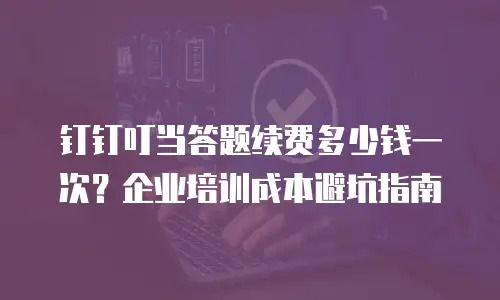 钉钉叮当答题续费多少钱一次？企业培训成本避坑指南