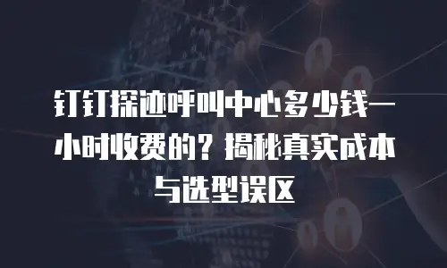 钉钉探迹呼叫中心多少钱一小时收费的？揭秘真实成本与选型误区