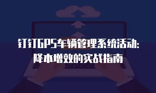 钉钉GPS车辆管理系统活动：降本增效的实战指南