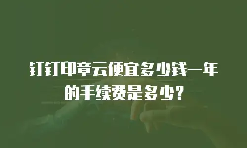 钉钉印章云便宜多少钱一年的手续费是多少？