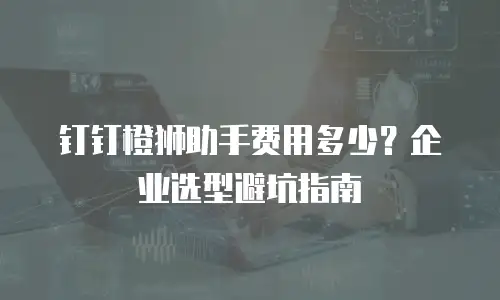 钉钉橙狮助手费用多少？企业选型避坑指南
