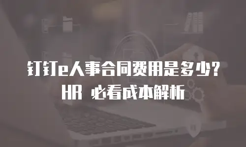钉钉e人事合同费用是多少？HR 必看成本解析