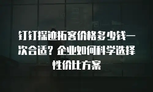 钉钉探迹拓客价格多少钱一次合适？企业如何科学选择性价比方案