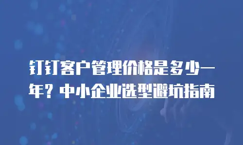 钉钉客户管理价格是多少一年？中小企业选型避坑指南