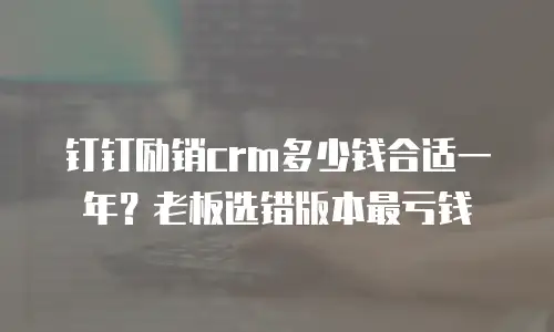 钉钉励销crm多少钱合适一年？老板选错版本最亏钱