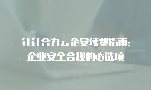 钉钉合力云企安续费指南：企业安全合规的必选项