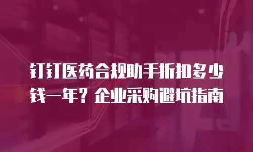 钉钉医药合规助手折扣多少钱一年？企业采购避坑指南