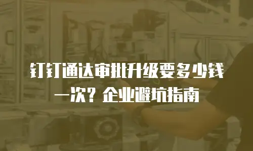 钉钉通达审批升级要多少钱一次？企业避坑指南