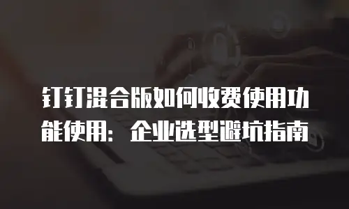 钉钉混合版如何收费使用功能使用：企业选型避坑指南