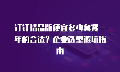 钉钉精品版便宜多少套餐一年的合适？企业选型避坑指南