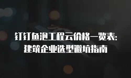 钉钉鱼泡工程云价格一览表：建筑企业选型避坑指南