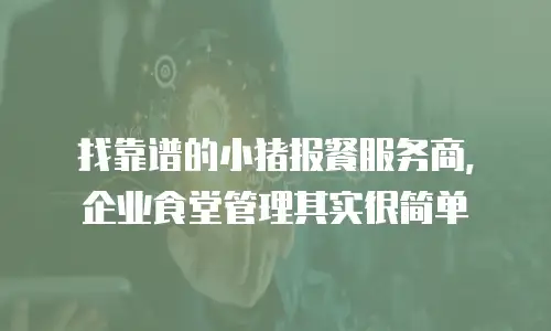 找靠谱的小猪报餐服务商，企业食堂管理其实很简单