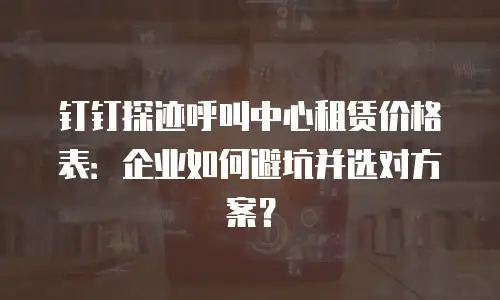 钉钉探迹呼叫中心租赁价格表：企业如何避坑并选对方案？