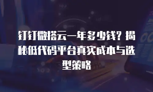 钉钉微搭云一年多少钱？揭秘低代码平台真实成本与选型策略