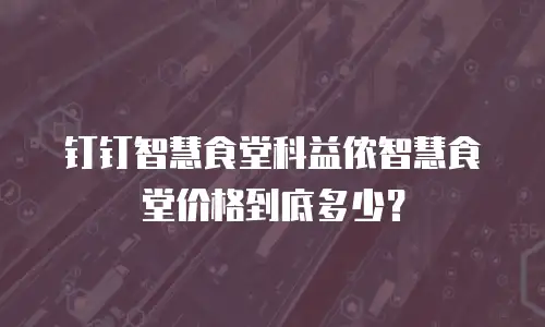 钉钉智慧食堂科益侬智慧食堂价格到底多少？