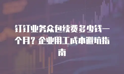 钉钉业务众包续费多少钱一个月？企业用工成本避坑指南