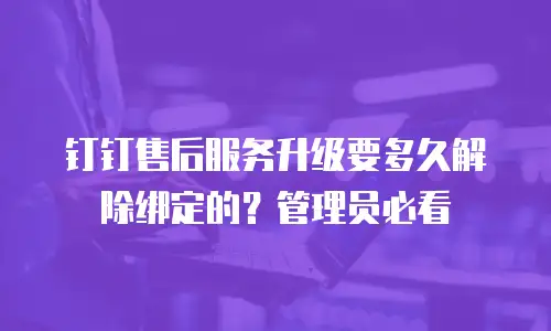 钉钉售后服务升级要多久解除绑定的？管理员必看