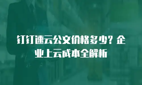 钉钉速云公文价格多少？企业上云成本全解析