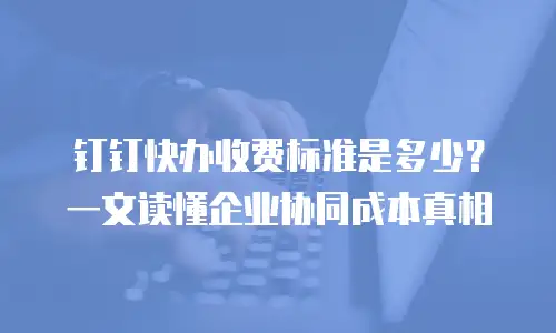 钉钉快办收费标准是多少？一文读懂企业协同成本真相
