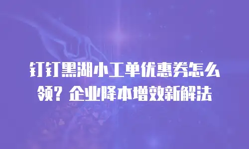 钉钉黑湖小工单优惠券怎么领？企业降本增效新解法