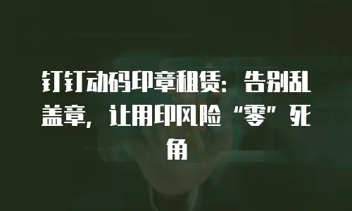 钉钉动码印章租赁：告别乱盖章，让用印风险&ldquo;零&rdquo;死角
