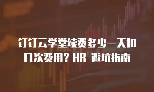 钉钉云学堂续费多少一天扣几次费用？HR 避坑指南