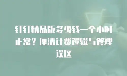 钉钉精品版多少钱一个小时正常？厘清计费逻辑与管理误区