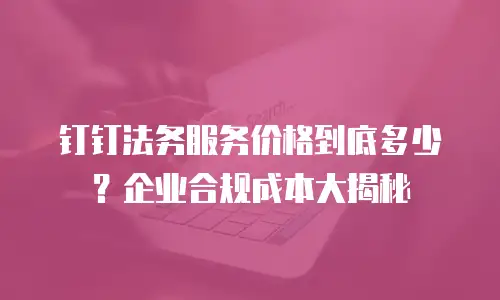 钉钉法务服务价格到底多少？企业合规成本大揭秘