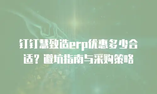 钉钉慧致造erp优惠多少合适？避坑指南与采购策略