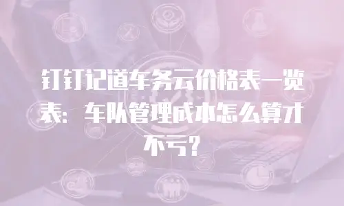 钉钉记道车务云价格表一览表：车队管理成本怎么算才不亏？