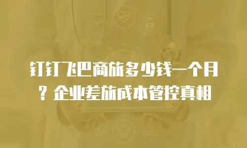 钉钉飞巴商旅多少钱一个月？企业差旅成本管控真相
