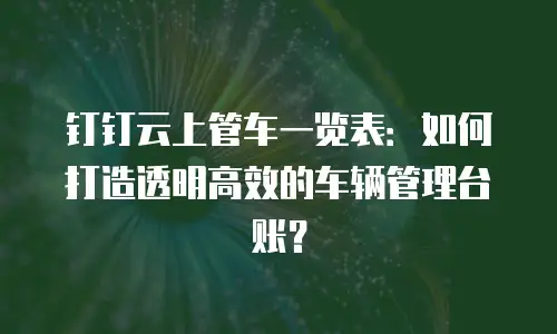 钉钉云上管车一览表：如何打造透明高效的车辆管理台账？