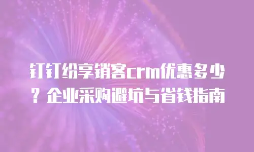 钉钉纷享销客crm优惠多少？企业采购避坑与省钱指南