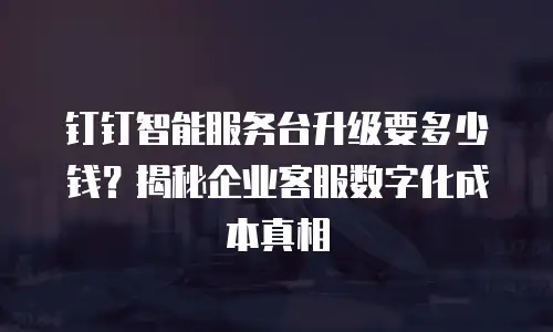 钉钉智能服务台升级要多少钱？揭秘企业客服数字化成本真相