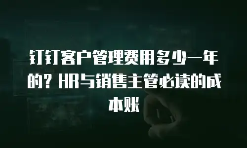 钉钉客户管理费用多少一年的？HR与销售主管必读的成本账