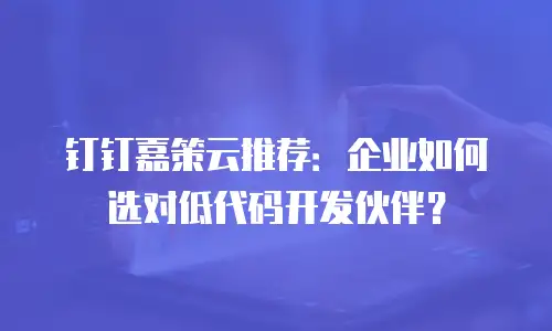 钉钉嘉策云推荐：企业如何选对低代码开发伙伴？