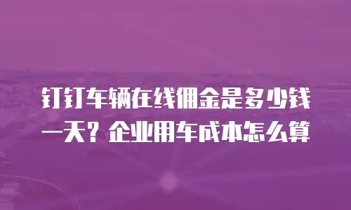 钉钉车辆在线佣金是多少钱一天？企业用车成本怎么算