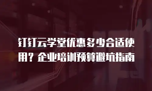 钉钉云学堂优惠多少合适使用？企业培训预算避坑指南