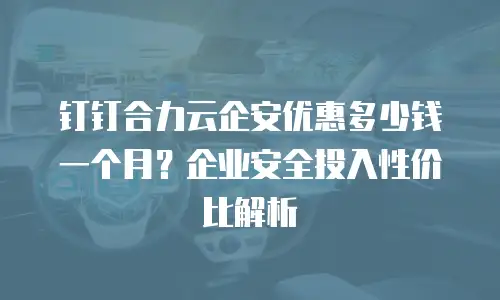 钉钉合力云企安优惠多少钱一个月？企业安全投入性价比解析