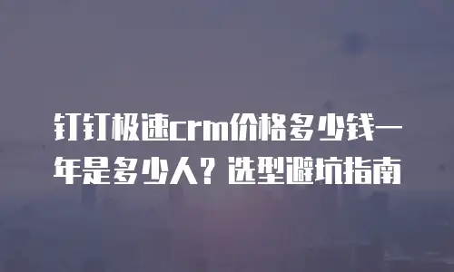 钉钉极速crm价格多少钱一年是多少人？选型避坑指南
