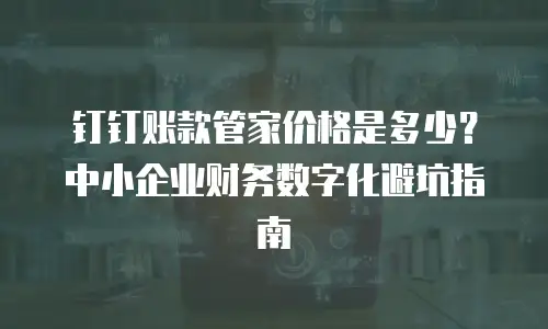 钉钉账款管家价格是多少？中小企业财务数字化避坑指南