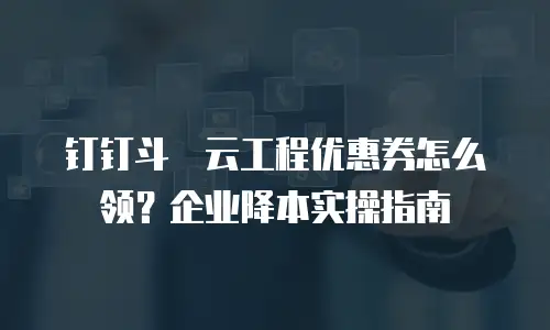 钉钉斗栱云工程优惠券怎么领？企业降本实操指南