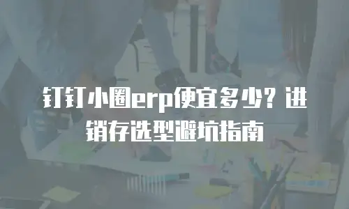 钉钉小圈erp便宜多少？进销存选型避坑指南