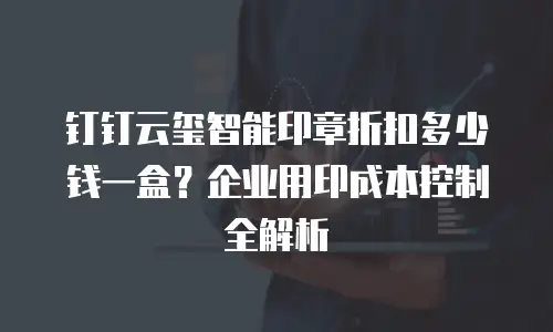 钉钉云玺智能印章折扣多少钱一盒？企业用印成本控制全解析